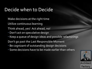 Decide when to Decide
 Make decisions at the right time
 Utilize continuous learning
 Think ahead, yes! Act ahead, no!
 • Don’t act on speculative design
 • Keep a queue of design ideas and possible refactorings
 Don’t go past the Last Responsible Moment
 • Be cognizant of outstanding design decisions
 • Some decisions have to be made earlier than others
 