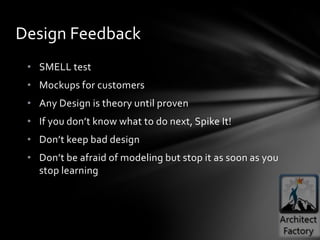 Design Feedback
 • SMELL test
 • Mockups for customers
 • Any Design is theory until proven
 • If you don’t know what to do next, Spike It!
 • Don’t keep bad design
 • Don’t be afraid of modeling but stop it as soon as you
   stop learning
 