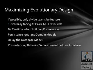Maximizing Evolutionary Design
 If possible, only divide teams by feature
 • Externally facing API’s are NOT reversible
 Be Cautious when building Frameworks
 Persistence Ignorant Domain Models
 Delay the Database Model
 Presentation / Behavior Separation in the User Interface
 