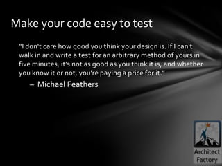 Make your code easy to test
 “I don't care how good you think your design is. If I can't
 walk in and write a test for an arbitrary method of yours in
 five minutes, it’s not as good as you think it is, and whether
 you know it or not, you're paying a price for it.”
    – Michael Feathers
 