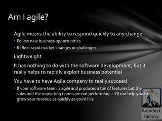 Am I agile?
 Agile means the ability to respond quickly to any change
 • Follow new business opportunities
 • Reflect rapid market changes or challenges
 Lightweight
 It has nothing to do with the software development, but it
 really helps to rapidly exploit business potential
 You have to have Agile company to really succeed
 • If your software team is agile and produces a ton of features but the
   sales and the marketing teams are not performing – it’ll not help you to
   grow your revenue as quickly as you’d like
 