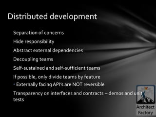 Distributed development
 Separation of concerns
 Hide responsibility
 Abstract external dependencies
 Decoupling teams
 Self-sustained and self-sufficient teams
 If possible, only divide teams by feature
 • Externally facing API’s are NOT reversible
 Transparency on interfaces and contracts – demos and unit
 tests
 