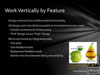 Work Vertically by Feature
 Design vertical slices of deliverable functionality
 All design work should be traceable to immediate business need
 • Includes architectural infrastructure
 • “Pull” Design versus “Push” Design
 Minimize rework by integrating early
 • Test early
 • User feedback early
 • Deployment feedback early
 • Shorten the time between doing and verifying


                                                       “Code Leaders and Beautiful
                                                       Teams”
                                                           – Roy Osherove
 