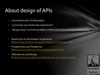 About design of APIs
 • Convention over Configuration
 • “5 minutes out-of-the-box experience”
 • "design away" common problems rather than documenting workarounds


 • Read more on Developer’s Experience
   (http://blog.oshineye.com/2011/05/what-is-devexp.html)
 • Programmers are People too
   (http://www.natpryce.com/articles/000732.html)
 • Affordances and Design
   (http://www.jnd.org/dn.mss/affordances_and_design.html)
 