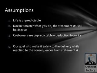 Assumptions
 1. Life is unpredictable
 2. Doesn’t matter what you do, the statement #1 still
    holds true
 3. Customers are unpredictable – deduction from #1


 4. Our goal is to make it safely to the delivery while
    reacting to the consequences from statement #1
 