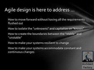 Agile design is here to address …
 How to move forward without having all the requirements
 flushed out
 How to isolate the “unknowns” and capitalize on “known”
 How to create the boundaries between the “stable” and
 “unstable”
 How to make your systems resilient to change
 How to make your systems accommodate constant and
 continuous changes
 