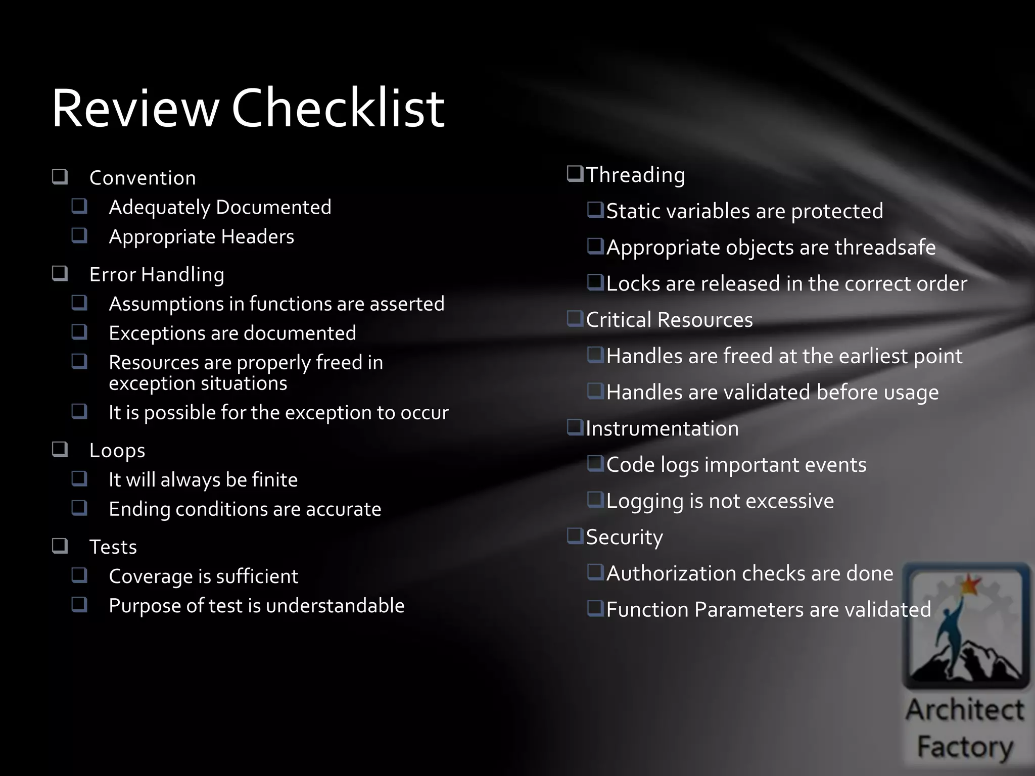 Threading
Static variables are protected
Appropriate objects are threadsafe
Locks are released in the correct order
Critical Resources
Handles are freed at the earliest point
Handles are validated before usage
Instrumentation
Code logs important events
Logging is not excessive
Security
Authorization checks are done
Function Parameters are validated
 Convention
 Adequately Documented
 Appropriate Headers
 Error Handling
 Assumptions in functions are asserted
 Exceptions are documented
 Resources are properly freed in
exception situations
 It is possible for the exception to occur
 Loops
 It will always be finite
 Ending conditions are accurate
 Tests
 Coverage is sufficient
 Purpose of test is understandable
Review Checklist
 