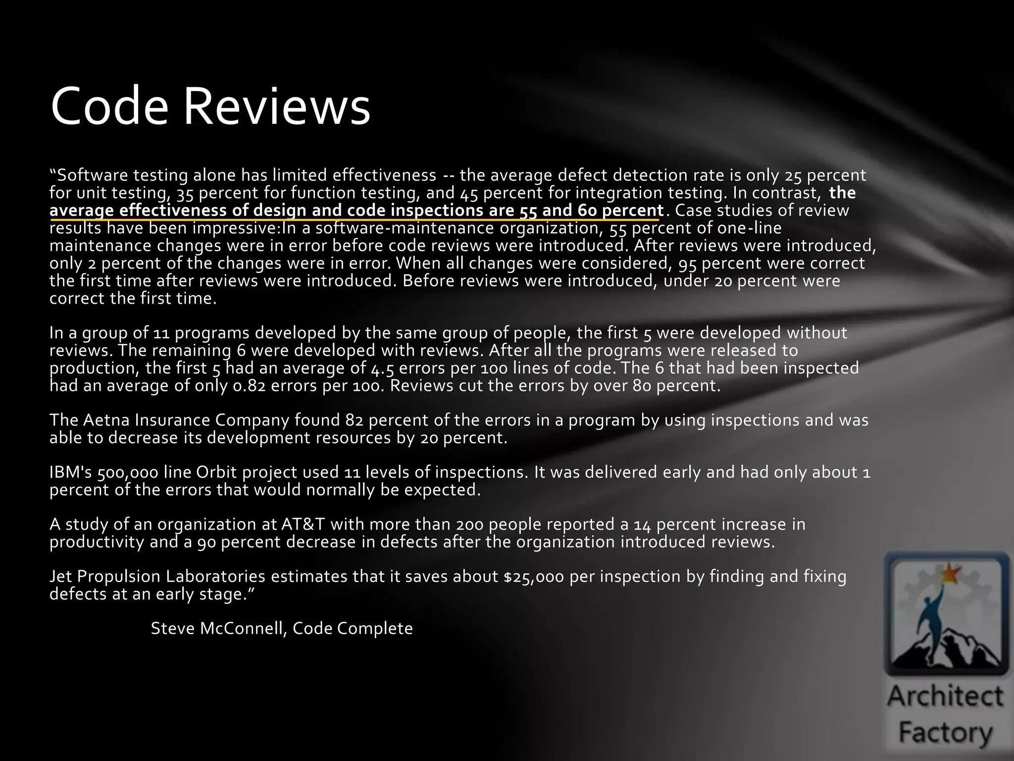 “Software testing alone has limited effectiveness -- the average defect detection rate is only 25 percent
for unit testing, 35 percent for function testing, and 45 percent for integration testing. In contrast, the
average effectiveness of design and code inspections are 55 and 60 percent. Case studies of review
results have been impressive:In a software-maintenance organization, 55 percent of one-line
maintenance changes were in error before code reviews were introduced. After reviews were introduced,
only 2 percent of the changes were in error. When all changes were considered, 95 percent were correct
the first time after reviews were introduced. Before reviews were introduced, under 20 percent were
correct the first time.
In a group of 11 programs developed by the same group of people, the first 5 were developed without
reviews. The remaining 6 were developed with reviews. After all the programs were released to
production, the first 5 had an average of 4.5 errors per 100 lines of code. The 6 that had been inspected
had an average of only 0.82 errors per 100. Reviews cut the errors by over 80 percent.
The Aetna Insurance Company found 82 percent of the errors in a program by using inspections and was
able to decrease its development resources by 20 percent.
IBM's 500,000 line Orbit project used 11 levels of inspections. It was delivered early and had only about 1
percent of the errors that would normally be expected.
A study of an organization at AT&T with more than 200 people reported a 14 percent increase in
productivity and a 90 percent decrease in defects after the organization introduced reviews.
Jet Propulsion Laboratories estimates that it saves about $25,000 per inspection by finding and fixing
defects at an early stage.”
Steve McConnell, Code Complete
Code Reviews
 