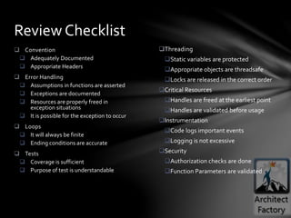 Threading
Static variables are protected
Appropriate objects are threadsafe
Locks are released in the correct order
Critical Resources
Handles are freed at the earliest point
Handles are validated before usage
Instrumentation
Code logs important events
Logging is not excessive
Security
Authorization checks are done
Function Parameters are validated
 Convention
 Adequately Documented
 Appropriate Headers
 Error Handling
 Assumptions in functions are asserted
 Exceptions are documented
 Resources are properly freed in
exception situations
 It is possible for the exception to occur
 Loops
 It will always be finite
 Ending conditions are accurate
 Tests
 Coverage is sufficient
 Purpose of test is understandable
Review Checklist
 