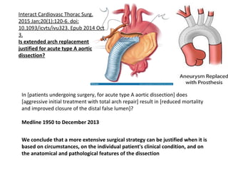 Interact Cardiovasc Thorac Surg.
2015 Jan;20(1):120-6. doi:
10.1093/icvts/ivu323. Epub 2014 Oct
3.
Is extended arch replacement
justified for acute type A aortic
dissection?
In [patients undergoing surgery, for acute type A aortic dissection] does
[aggressive initial treatment with total arch repair] result in [reduced mortality
and improved closure of the distal false lumen]?
Medline 1950 to December 2013
We conclude that a more extensive surgical strategy can be justified when it is
based on circumstances, on the individual patient's clinical condition, and on
the anatomical and pathological features of the dissection
 