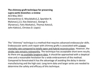 The chimney-graft technique for preserving
supra-aortic branches: a review
ACS May 2013
Konstantinos G. Moulakakis1,2, Spyridon N.
Mylonas1,2,3, Ilias Dalainas1, George S.
Sfyroeras1, Fotis Markatis1, Thomas Kotsis3,
John Kakisis1, Christos D. Liapis1
The “chimney” technique is a method that requires advanced endovascular skills.
Endovascular aortic arch repair with chimney grafts is associated with a lower
mortality rate compared to totally open and hybrid reconstruction. However, the
stroke rate remains noteworthy. The technique has acceptable short term results.
As there are no available longterm data, it should be approached with a skeptical
view and a reasonable hesitation for a wide embracement of the method.
Compared to fenestrated it has the advantage of avoiding the delay in device
manufacturing and the high cost. Long-term data and larger series are needed to
determine the safety and efficacy of this technique.
 