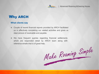 Advanced Roaming &Clearing House
Why ARCH
 Couple of recent financial reports provided by ARCH facilitated
us in effectively completing our related activities and gives us
clear picture of receivable and payable.
 We have frequent queries regarding financial settlements
which are responded detail by ARCH team along with
reference emails that is of great help.
What clients say
 