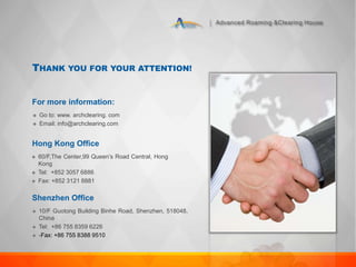 Advanced Roaming &Clearing House
THANK YOU FOR YOUR ATTENTION!
For more information:
 Go to: www. archclearing. com
 Email: info@archclearing.com
Hong Kong Office
 60/F,The Center,99 Queen’s Road Central, Hong
Kong
 Tel: +852 3057 6886
 Fax: +852 3121 8881
Shenzhen Office
 10/F Guotong Building Binhe Road, Shenzhen, 518048,
China
 Tel: +86 755 8359 6226
 -Fax: +86 755 8388 9510
 