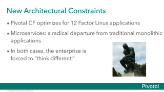 New Architectural Constraints 
• Pivotal CF optimizes for 12 Factor Linux applications 
• Microservices: a radical departure from traditional monolithic 
applications 
• In both cases, the enterprise is 
forced to “think different.” 
© Copyright 2014 Pivotal. All rights reserved. 12 
 