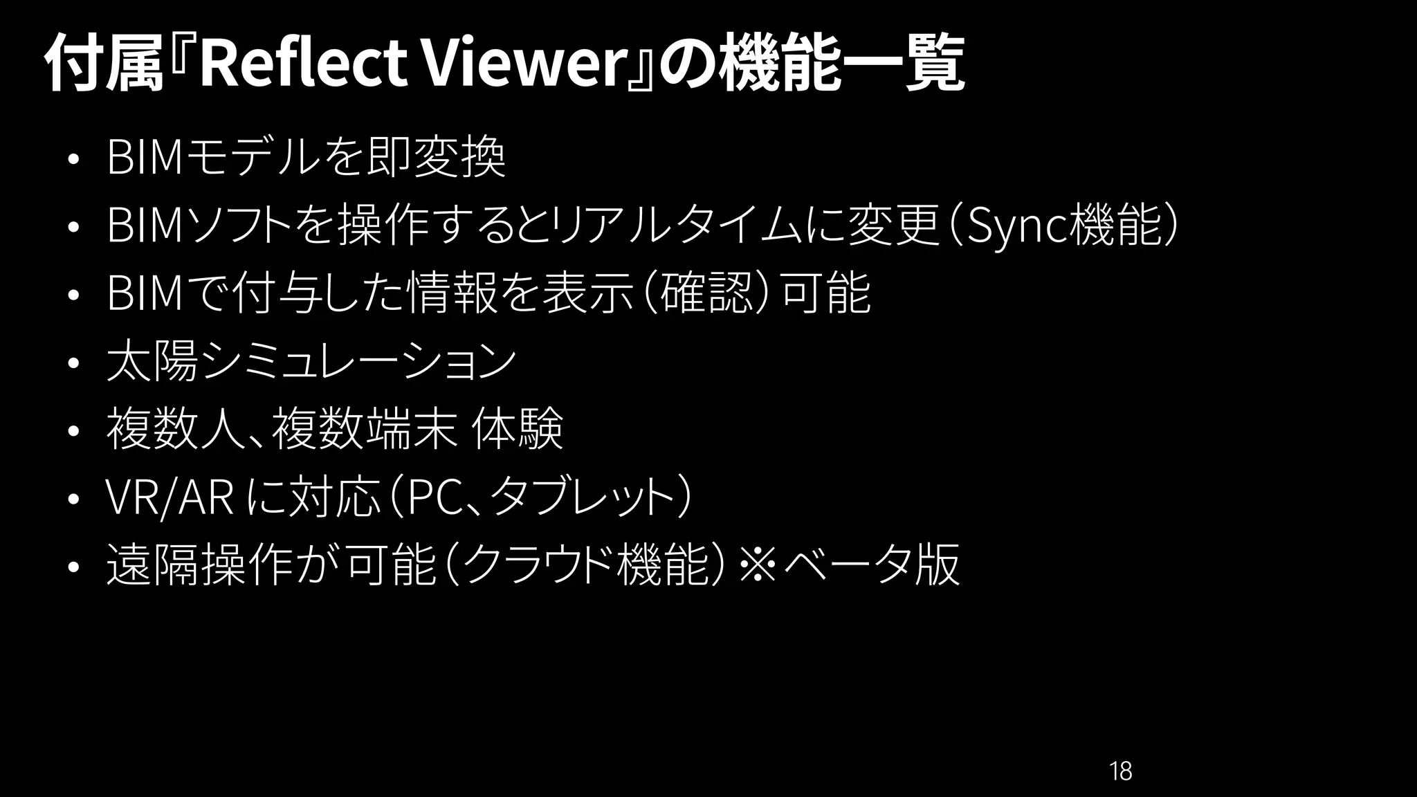 18
• BIMモデルを即変換
• BIMソフトを操作するとリアルタイムに変更（Sync機能）
• BIMで付与した情報を表示（確認）可能
• 太陽シミュレーション
• 複数人、複数端末 体験
• VR/AR に対応（PC、タブレット）
• 遠隔操作が可能（クラウド機能）※ベータ版
 