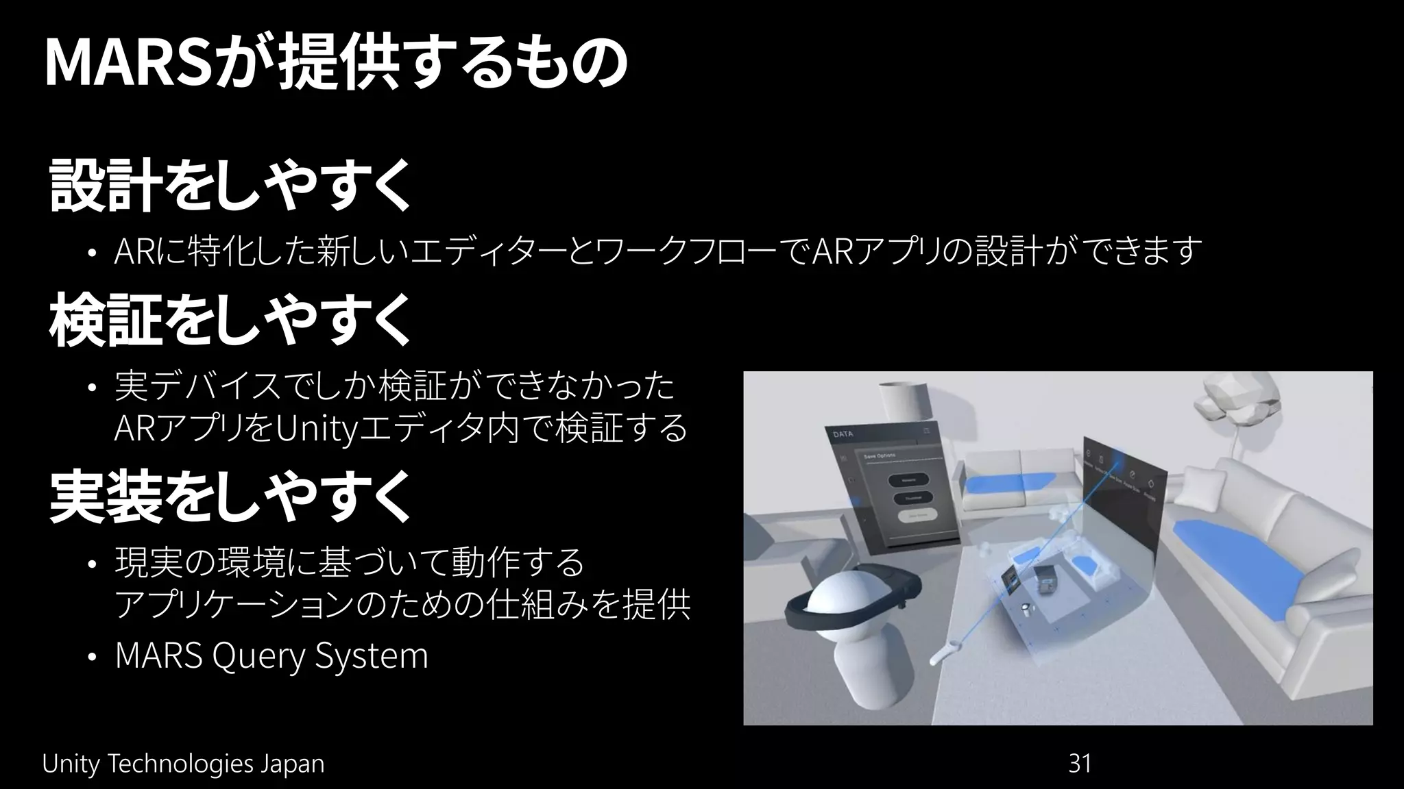 Unity Technologies Japan 31
設計をしやすく
• ARに特化した新しいエディターとワークフローでARアプリの設計ができます
検証をしやすく
• 実デバイスでしか検証ができなかった
ARアプリをUnityエディタ内で検証する
実装をしやすく
• 現実の環境に基づいて動作する
アプリケーションのための仕組みを提供
• MARS Query System
 