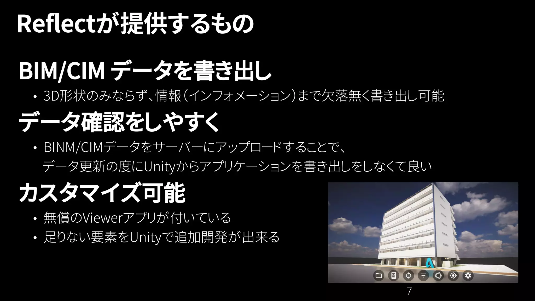 7
BIM/CIM データを書き出し
• 3D形状のみならず、情報（インフォメーション）まで欠落無く書き出し可能
データ確認をしやすく
• BINM/CIMデータをサーバーにアップロードすることで、
データ更新の度にUnityからアプリケーションを書き出しをしなくて良い
カスタマイズ可能
• 無償のViewerアプリが付いている
• 足りない要素をUnityで追加開発が出来る
 