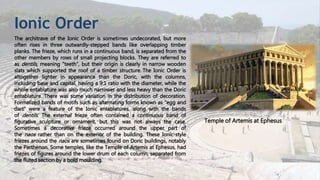 Ionic Order
The architrave of the Ionic Order is sometimes undecorated, but more
often rises in three outwardly-stepped bands like overlapping timber
planks. The frieze, which runs in a continuous band, is separated from the
other members by rows of small projecting blocks. They are referred to
as dentils, meaning "teeth", but their origin is clearly in narrow wooden
slats which supported the roof of a timber structure. The Ionic Order is
altogether lighter in appearance than the Doric, with the columns,
including base and capital, having a 9:1 ratio with the diameter, while the
whole entablature was also much narrower and less heavy than the Doric
entablature. There was some variation in the distribution of decoration.
Formalized bands of motifs such as alternating forms known as "egg and
dart" were a feature of the Ionic entablatures, along with the bands
of dentils. The external frieze often contained a continuous band of
figurative sculpture or ornament, but this was not always the case.
Sometimes a decorative frieze occurred around the upper part of
the naos rather than on the exterior of the building. These Ionic-style
friezes around the naos are sometimes found on Doric buildings, notably
the Parthenon. Some temples, like the Temple of Artemis at Ephesus, had
friezes of figures around the lower drum of each column, separated from
the fluted section by a bold moulding.
Temple of Artemis at Ephesus
 