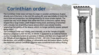 Corinthian order
The Corinthian Order does not have its origin in wooden architecture. It grew
directly out of the Ionic in the mid 5th century BC, and was initially of much the
same style and proportion, but distinguished by its more ornate capitals. The
capital was very much deeper than either the Doric or the Ionic capital, being
shaped like a large krater, a bell-shaped mixing bowl, and being ornamented
with a double row of acanthus leaves above which rose voluted tendrils,
supporting the corners of the abacus, which, no longer perfectly square, splayed
above them.
The Corinthian Order was initially used internally, as at the Temple of Apollo
Epicurius at Bassae (c.450-425 BC). In 334 BC it appeared as an external feature
on the Choragic Monument of Lysicrates in Athens, and then on a huge scale at
the Temple of Zeus Olympia in Athens, (174 BC - AD 132). It was popularised by
the Romans, who added a number of refinements and decorative details. During
the Hellenistic period, Corinthian columns were sometimes built without fluting.
 