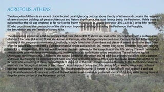ACROPOLIS, ATHENS
The Acropolis of Athens is an ancient citadel located on a high rocky outcrop above the city of Athens and contains the remains
of several ancient buildings of great architectural and historic significance, the most famous being the Parthenon. While there is
evidence that the hill was inhabited as far back as the fourth millennium BC, it was Pericles (c. 495 – 429 BC) in the fifth century
BC who coordinated the construction of the site's most important buildings including the Parthenon, the Propylaia,
the Erechtheion and the Temple of Athena Nike.
The Acropolis is located on a flat-topped rock that rises 150 m (490 ft) above sea level in the city of Athens, with a surface area
of about 3 hectares (7.4 acres). It was also known as Cecropia, after the legendary serpent-man, Cecrops, the first Athenian king.
Nothing of this megaron survives except, probably, a single limestone column-base and pieces of several sandstone steps. Soon
after the palace was constructed, a Cyclopean massive circuit wall was built, 760 meters long, up to 10 meters high, and ranging
from 3.5 to 6 meters thick. This wall would serve as the main defense for the acropolis until the 5th century. The wall consisted of
two parapets built with large stone blocks and cemented with an earth mortar called emplekton. The wall follows typical
Mycenaean convention in that it followed the natural contour of the terrain and its gate was arranged obliquely, with a parapet
and tower overhanging the incomers' right-hand side, thus facilitating defense. There were two lesser approaches up the hill on
its north side, consisting of steep, narrow flights of steps cut in the rock. Homer is assumed to refer to this fortification when he
mentions the "strong-built House of Erechtheus" . At some point before the 13th century BC, an earthquake caused a fissure
near the northeastern edge of the Acropolis. This fissure extended some 35 meters to a bed of soft marl in which a well was
dug. An elaborate set of stairs was built and the well served as an invaluable, protected source of drinking water during times of
siege for some portion of the Mycenaean period.
 
