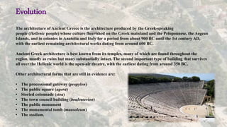 Evolution
The architecture of Ancient Greece is the architecture produced by the Greek-speaking
people (Hellenic people) whose culture flourished on the Greek mainland and the Peloponnese, the Aegean
Islands, and in colonies in Anatolia and Italy for a period from about 900 BC until the 1st century AD,
with the earliest remaining architectural works dating from around 600 BC.
Ancient Greek architecture is best known from its temples, many of which are found throughout the
region, mostly as ruins but many substantially intact. The second important type of building that survives
all over the Hellenic world is the open-air theatre, with the earliest dating from around 350 BC.
Other architectural forms that are still in evidence are:
• The processional gateway (propylon)
• The public square (agora)
• Storied colonnade (stoa)
• The town council building (bouleuterion)
• The public monument
• The monumental tomb (mausoleum)
• The stadium.
 