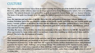 CULTURE
The religion of Ancient Greece was a form of nature worship that grew out of the beliefs of earlier cultures.
However, unlike earlier cultures, man was no longer perceived as being threatened by nature, but as its sublime
product. The natural elements were personified as gods of completely human form, and very human behavior.
The home of the gods was thought to be Olympus, the highest mountain in Greece. The most important deities
were:
Zeus, the supreme god and ruler of the sky; Hera, his wife and goddess of marriage; Athena, goddess of
wisdom; Poseidon, god of the sea; Demeter, goddess of the Earth; Apollo, god of the sun, law, reason, music and
poetry; Artemis, goddess of the moon, the hunt and the wilderness; Aphrodite, goddess of love; Ares, God of
war; Hermes, god of commerce and medicine, Hephaestus, god of fire and metalwork, and Dionysus, god of
wine and fruit-bearing plants.
Worship, like many other activities, was done in community, in the open. However, by 600 BC, the gods were
often represented by large statues and it was necessary to provide a building in which each of these could be
housed. This led to the development of temples.
The Ancient Greeks perceived order in the universe, and in turn, applied order and reason to their creations.
Their humanist philosophy put mankind at the centre of things, and promoted well-ordered societies and the
development of democracy. At the same time, the respect for human intellect demanded reason, and promoted
a passion for enquiry, logic, challenge, and problem solving. The architecture of the Ancient Greeks, and in
particular, temple architecture, responds to these challenges with a passion for beauty, and for order and
symmetry which is the product of a continual search for perfection, rather than a simple application of a set of
working rules.
 