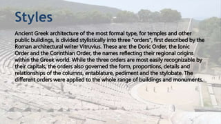 Styles
Ancient Greek architecture of the most formal type, for temples and other
public buildings, is divided stylistically into three "orders", first described by the
Roman architectural writer Vitruvius. These are: the Doric Order, the Ionic
Order and the Corinthian Order, the names reflecting their regional origins
within the Greek world. While the three orders are most easily recognizable by
their capitals, the orders also governed the form, proportions, details and
relationships of the columns, entablature, pediment and the stylobate. The
different orders were applied to the whole range of buildings and monuments.
 