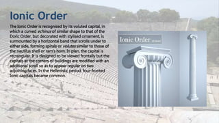 Ionic Order
The Ionic Order is recognised by its voluted capital, in
which a curved echinus of similar shape to that of the
Doric Order, but decorated with stylised ornament, is
surmounted by a horizontal band that scrolls under to
either side, forming spirals or volutes similar to those of
the nautilus shell or ram's horn. In plan, the capital is
rectangular. It is designed to be viewed frontally but the
capitals at the corners of buildings are modified with an
additional scroll so as to appear regular on two
adjoining faces. In the Hellenistic period, four-fronted
Ionic capitals became common.
 