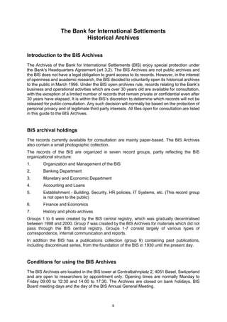 6
The Bank for International Settlements
Historical Archives
Introduction to the BIS Archives
The Archives of the Bank for International Settlements (BIS) enjoy special protection under
the Bank’s Headquarters Agreement (art 3,2). The BIS Archives are not public archives and
the BIS does not have a legal obligation to grant access to its records. However, in the interest
of openness and academic research, the BIS decided to voluntarily open its historical archives
to the public in March 1998. Under the BIS open archives rule, records relating to the Bank’s
business and operational activities which are over 30 years old are available for consultation,
with the exception of a limited number of records that remain private or confidential even after
30 years have elapsed. It is within the BIS’s discretion to determine which records will not be
released for public consultation. Any such decision will normally be based on the protection of
personal privacy and of legitimate third party interests. All files open for consultation are listed
in this guide to the BIS Archives.
BIS archival holdings
The records currently available for consultation are mainly paper-based. The BIS Archives
also contain a small photographic collection.
The records of the BIS are organized in seven record groups, partly reflecting the BIS
organizational structure:
1. Organization and Management of the BIS
2. Banking Department
3. Monetary and Economic Department
4. Accounting and Loans
5. Establishment - Building, Security, HR policies, IT Systems, etc. (This record group
is not open to the public)
6. Finance and Economics
7. History and photo archives
Groups 1 to 6 were created by the BIS central registry, which was gradually decentralised
between 1998 and 2000. Group 7 was created by the BIS Archives for materials which did not
pass through the BIS central registry. Groups 1-7 consist largely of various types of
correspondence, internal communication and reports.
In addition the BIS has a publications collection (group 9) containing past publications,
including discontinued series, from the foundation of the BIS in 1930 until the present day.
Conditions for using the BIS Archives
The BIS Archives are located in the BIS tower at Centralbahnplatz 2, 4051 Basel, Switzerland
and are open to researchers by appointment only. Opening times are normally Monday to
Friday 09:00 to 12:30 and 14:00 to 17:30. The Archives are closed on bank holidays, BIS
Board meeting days and the day of the BIS Annual General Meeting.
 