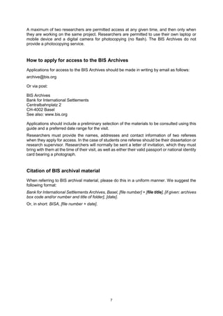 7
A maximum of two researchers are permitted access at any given time, and then only when
they are working on the same project. Researchers are permitted to use their own laptop or
mobile device and a digital camera for photocopying (no flash). The BIS Archives do not
provide a photocopying service.
How to apply for access to the BIS Archives
Applications for access to the BIS Archives should be made in writing by email as follows:
archive@bis.org
Or via post:
BIS Archives
Bank for International Settlements
Centralbahnplatz 2
CH-4002 Basel
See also: www.bis.org
Applications should include a preliminary selection of the materials to be consulted using this
guide and a preferred date range for the visit.
Researchers must provide the names, addresses and contact information of two referees
when they apply for access. In the case of students one referee should be their dissertation or
research supervisor. Researchers will normally be sent a letter of invitation, which they must
bring with them at the time of their visit, as well as either their valid passport or national identity
card bearing a photograph.
Citation of BIS archival material
When referring to BIS archival material, please do this in a uniform manner. We suggest the
following format:
Bank for International Settlements Archives, Basel, [file number] + [file title], [if given: archives
box code and/or number and title of folder], [date].
Or, in short: BISA, [file number + date].
 