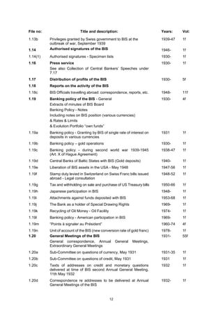12
File no: Title and description: Years: Vol:
1.13b
1.14
Privileges granted by Swiss government to BIS at the
outbreak of war, September 1939
Authorised signatures of the BIS
1939-47
1946-
1f
1f
1.14(1) Authorised signatures - Specimen lists 1930- 1f
1.16 Press service
See also Collection of Central Bankers’ Speeches under
7.17
1930- 1f
1.17 Distribution of profits of the BIS 1930- 5f
1.18 Reports on the activity of the BIS
1.18c BIS Officials travelling abroad: correspondence, reports, etc. 1948- 11f
1.19 Banking policy of the BIS - General
Extracts of minutes of BIS Board
Banking Policy - Notes
Including notes on BIS position (various currencies)
& Rates & Limits
& Evolution Portfolio “own funds”
1930- 4f
1.19a Banking policy - Granting by BIS of single rate of interest on
deposits in various currencies
1931 1f
1.19b Banking policy – gold operations 1930- 1f
1.19c Banking policy - during second world war 1939-1945
(Art. X of Hague Agreement)
1938-47 1f
1.19d Central Banks of Baltic States with BIS (Gold deposits) 1940- 1f
1.19e Liberation of BIS assets in the USA - May 1948 1947-56 1f
1.19f Stamp duty levied in Switzerland on Swiss Franc bills issued
abroad - Legal consultation
1948-52 1f
1.19g Tax and withholding on sale and purchase of US Treasury bills 1950-66 1f
1.19h Japanese participation in BIS 1948- 1f
1.19i Attachments against funds deposited with BIS 1953-68 1f
1.19j The Bank as a holder of Special Drawing Rights 1969- 1f
1.19k Recycling of Oil Money - Oil Facility 1974- 1f
1.19l Banking policy - American participation in BIS 1969- 1f
1.19m “Points à signaler au Président” 1960-74 4f
1.19n
1.20
Unit of account of the BIS (new conversion rate of gold franc)
General Meetings of the BIS
General correspondence, Annual General Meetings,
Extraordinary General Meetings
1978-
1931-
1f
55f
1.20a Sub-Committee on questions of currency, May 1931 1931-35 1f
1.20b Sub-Committee on questions of credit, May 1931 1931 1f
1.20c Texts of addresses on credit and monetary questions
delivered at time of BIS second Annual General Meeting,
11th May 1932
1932 1f
1.20d Correspondence re addresses to be delivered at Annual
General Meetings of the BIS
1932- 1f
 