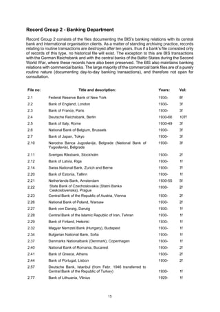15
Record Group 2 - Banking Department
Record Group 2 consists of the files documenting the BIS’s banking relations with its central
bank and international organisation clients. As a matter of standing archiving practice, records
relating to routine transactions are destroyed after ten years, thus if a bank’s file consisted only
of records of this type, no historical file will exist. The exception to this are BIS transactions
with the German Reichsbank and with the central banks of the Baltic States during the Second
World War, where these records have also been preserved. The BIS also maintains banking
relations with commercial banks. The large majority of the commercial bank files are of a purely
routine nature (documenting day-to-day banking transactions), and therefore not open for
consultation.
File no: Title and description: Years: Vol:
2.1 Federal Reserve Bank of New York 1930- 8f
2.2 Bank of England, London 1930- 3f
2.3 Bank of France, Paris 1930- 3f
2.4 Deutsche Reichsbank, Berlin 1930-66 107f
2.5 Bank of Italy, Rome 1930-49 3f
2.6 National Bank of Belgium, Brussels 1930- 3f
2.7 Bank of Japan, Tokyo 1930- 3f
2.10 Narodna Banca Jugoslavije, Belgrade (National Bank of
Yugoslavia), Belgrade
1930- 3f
2.11 Sveriges Riksbank, Stockholm 1930- 2f
2.12 Bank of Latvia, Riga 1930- 1f
2.14 Swiss National Bank, Zurich and Berne 1930- 7f
2.20 Bank of Estonia, Tallinn 1930- 1f
2.21 Netherlands Bank, Amsterdam 1930-55 5f
2.22 State Bank of Czechoslovakia (Statni Banka
Ceskoslovenska), Prague
1930- 2f
2.23 Central Bank of the Republic of Austria, Vienna 1930- 2f
2.26 National Bank of Poland, Warsaw 1930- 2f
2.27 Bank von Danzig, Danzig 1930- 1f
2.28 Central Bank of the Islamic Republic of Iran, Tehran 1930- 1f
2.29 Bank of Finland, Helsinki 1930- 1f
2.32 Magyar Nemzeti Bank (Hungary), Budapest 1930- 1f
2.34 Bulgarian National Bank, Sofia 1930- 1f
2.37 Danmarks Nationalbank (Denmark), Copenhagen 1930- 1f
2.40 National Bank of Romania, Bucarest 1930- 2f
2.41 Bank of Greece, Athens 1930- 2f
2.44 Bank of Portugal, Lisbon 1930- 2f
2.57 Deutsche Bank, Istanbul (from Febr. 1946 transferred to
Central Bank of the Republic of Turkey) 1930- 1f
2.77 Bank of Lithuania, Vilnius 1929- 1f
 