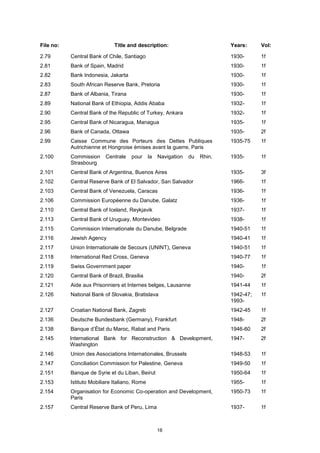 16
File no: Title and description: Years: Vol:
2.79 Central Bank of Chile, Santiago 1930- 1f
2.81 Bank of Spain, Madrid 1930- 1f
2.82 Bank Indonesia, Jakarta 1930- 1f
2.83 South African Reserve Bank, Pretoria 1930- 1f
2.87 Bank of Albania, Tirana 1930- 1f
2.89 National Bank of Ethiopia, Addis Ababa 1932- 1f
2.90 Central Bank of the Republic of Turkey, Ankara 1932- 1f
2.95 Central Bank of Nicaragua, Managua 1935- 1f
2.96 Bank of Canada, Ottawa 1935- 2f
2.99 Caisse Commune des Porteurs des Dettes Publiques
Autrichienne et Hongroise émises avant la guerre, Paris
1935-75 1f
2.100 Commission Centrale pour la Navigation du Rhin,
Strasbourg
1935- 1f
2.101 Central Bank of Argentina, Buenos Aires 1935- 3f
2.102 Central Reserve Bank of El Salvador, San Salvador 1966- 1f
2.103 Central Bank of Venezuela, Caracas 1936- 1f
2.106 Commission Européenne du Danube, Galatz 1936- 1f
2.110 Central Bank of Iceland, Reykjavik 1937- 1f
2.113 Central Bank of Uruguay, Montevideo 1938- 1f
2.115 Commission Internationale du Danube, Belgrade 1940-51 1f
2.116 Jewish Agency 1940-41 1f
2.117 Union Internationale de Secours (UNINT), Geneva 1940-51 1f
2.118 International Red Cross, Geneva 1940-77 1f
2.119 Swiss Government paper 1940- 1f
2.120 Central Bank of Brazil, Brasilia 1940- 2f
2.121 Aide aux Prisonniers et Internes belges, Lausanne 1941-44 1f
2.126 National Bank of Slovakia, Bratislava 1942-47;
1993-
1f
2.127 Croatian National Bank, Zagreb 1942-45 1f
2.136 Deutsche Bundesbank (Germany), Frankfurt 1948- 2f
2.138 Banque d’État du Maroc, Rabat and Paris 1946-60 2f
2.145 International Bank for Reconstruction & Development,
Washington
1947- 2f
2.146 Union des Associations Internationales, Brussels 1948-53 1f
2.147 Conciliation Commission for Palestine, Geneva 1949-50 1f
2.151 Banque de Syrie et du Liban, Beirut 1950-64 1f
2.153 Istituto Mobiliare Italiano, Rome 1955- 1f
2.154 Organisation for Economic Co-operation and Development,
Paris
1950-73 1f
2.157 Central Reserve Bank of Peru, Lima 1937- 1f
 