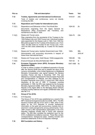 35
File no: Title and description: Years: Vol:
7.12 Treaties, Agreements and International Conferences
Texts of treaties and conferences, some not directly
involving the BIS.
1919-57 20b
7.13 Reparations and Trustee for International Loans
7.13(1) Reparations and Deliveries in Kind. First World War.
Documents originating from the Agent General for
Reparations’ office (Commission des Transfers), and
transferred to the BIS in 1930.
1924-30 2b
7.13(2) Dawes and Young Loans.
Files originating from the secretariat of the Trustees to the
1924 Dawes Loan and 1930 Young Loan. Individual trustees
were appointed for the Dawes Loan in 1924, from 1930 the
BIS acted as Agent to the Trustees of the Dawes Loan. From
1930, the BIS acted as Trustee for the Young Loan. From
1970 the BIS acted additionally as Trustee for the Dawes
Loan.
1924-70 23b
7.13(3) Dawes and Young Loans. Austrian Government Loan 1930.
Administration and accounting documents in respect of
these three international loans.
1924- 98b
34l & 4f
7.13(4) Dawes and Young Loans: Gold Clause / Währungsgarantie 1953-80 10b
7.13(5) Emprunt français de Sécurité Nationale 1937. 1937-42 3l
7.14 European Payments Union (EPU). European Monetary
Agreement (EMA)
In order to restore a system of multilateral payments in Europe
after the Second World War and to prepare the return to full
currency convertibility, a first, limited Agreement on Multilateral
Monetary Compensation was signed between the Benelux
countries, France and Italy in November 1947. This was
followed by a broader Agreement for Intra-European Payments
and Compensations in 1948-49, and then replaced by the
European Payments Union (EPU), in which from 1950 until its
dissolution at the end of 1958 17 European countries
participated. In 1958, the EPU was replaced by the European
Monetary Agreement (EMA, 1958-1972). This file contains the
Reports of the Agent (BIS) to the Managing Board (OECD),
including monthly balances and regular confidential notes. See
also file 3.10.
1947-1969 5b
7.15 Group of Ten (G10).
7.15(1) G10 Deputies
The Group of Ten (G10) was established as a result of the
IMF’s General Arrangement to Borrow (GAB, 1961). The BIS
became involved with the G10’s work in 1964, when it was
asked by the G10 Deputies to provide background
information on the gold and eurocurrency markets and on
short-term credit arrangements among central banks. From
1964 onward a BIS representative participated in the G10
Deputies meetings (mostly held in Paris) with observer
status. The BIS also compiled the statistical input for the
G10’s multilateral surveillance exercise. These files contain
correspondence, background notes, meeting minutes and
published statements of the G10 Deputies meetings.
1964- 22b
7.16 BIS Foundation and History
 
