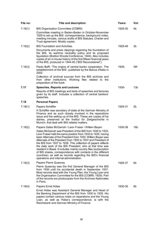 36
File no: Title and description: Years: Vol:
7.16(1) BIS Organisation Committee (COBRI)
Committee meeting in Baden-Baden in October-November
1929 to set up the BIS: correspondence, background notes,
meeting minutes, various drafts of BIS Statutes, Charter and
Trust agreement. Mostly copies.
1929-30 4b
7.16(2) BIS Foundation and Activities
Documents and press clippings regarding the foundation of
the BIS, its wartime neutrality policy and its proposed
liquidation (Bretton Woods Conference, 1944). Also includes
copies of an in-house history of the first fifteen financial years
of the BIS, produced in 1944-45 (“BIS Reconsidered”).
1929-49 3b
7.16(3) Paolo Baffi, 'The origins of central banks cooperation. The
establishment of the BIS', published by the Banca d'Italia in
2002
Collection of archival sources from the BIS archives and
from other institutions; Working files related to the
preparation of the book.
1929- 36f
7.17 Speeches, Reports and Lectures
Reports of BIS meetings and texts of speeches and lectures
given by its staff. Includes a collection of central bankers’
speeches.
1930- 13b
7.18 Personal Papers
7.18(1) Papers Schäffer
H Schäffer was secretary of state at the German Ministry of
Finance and as such closely involved in the reparations
issue and the setting up of the BIS. These are copies of his
diaries, preserved at the Institut für Zeitgeschichte in
Munich, that deal with BIS related matters.
1929-31 2b
7.18(2) Papers Gates McGarrah / Leon Fraser / Willem Beyen
Gates McGarrah was President of the BIS from 1930 to 1933,
Leon Fraser held the same position from 1933 to 1935, having
been Alternate of the President from 1930. Willem Beyen was
Alternate of the President from 1935 to 1937 and President of
the BIS from 1937 to 1939. This collection of papers reflects
the daily work of the BIS President, who at that time was
resident in Basel. It includes mainly country files (subscription
of BIS shares, correspondence with contacts in the different
countries), as well as records regarding the BIS’s financial
operations and internal administration.
1930-38 16b
7.18(3) Papers Pierre Quesnay
Pierre Quesnay was the first General Manager of the BIS
from 1930 until his accidental death in September 1937.
Most records deal with the Young Plan, the Young Loan and
the Organisation Committee for the BIS (COBRI, 1929). Part
of the records are photocopies from the Archives Nationales
in Paris.
1926-37 6b
7.18(4) Papers Ernst Hülse
Ernst Hülse was Assistant General Manager and Head of
the Banking Department of the BIS from 1930 to 1935. His
papers contain various notes on reparations and the Young
Loan, as well as Hülse’s correspondence, ia with the
Reichsbank and German Ministry of Finance.
1930-35 6b
 