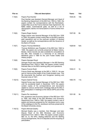 37
File no: Title and description: Years: Vol:
7.18(5) Papers Paul Hechler
Paul Hechler was Assistant General Manager and Head of
the Banking Department of the BIS from 1935 to 1945. His
papers contain his correspondence with the Reichsbank,
subject files (ia on the Franco-German Saar Agreement, the
Baltic states, Czechoslovak gold), as well as a set of
stenographic diaries incl transcriptions of some entries from
1939.
1935-45 10b
7.18(6) Papers Roger Auboin
Roger Auboin was General Manager of the BIS from 1938
to 1958. His papers contain mainly files on the BIS’s wartime
gold operations and on the post-war problem of blocked
assets, as well as his correspondence with the Governor of
the Bank of France.
1937-58 8b
7.18(7) Papers Thomas McKittrick
Thomas McKittrick was President of the BIS from 1940 to
1946. His papers are currently preserved at Baker Library,
Boston. Some records are also available for consultation at
the BIS. Also included is a transcript of an interview
McKittrick gave in 1964 for the John Foster Dulles Oral
History project.
1928-64 N/A
7.18(8) Papers Georges Royot
Georges Royot was Assistant Manager in the BIS Banking
Department from 1930 to 1966. His papers contain mainly
thematic files on the BIS’s banking policy and operations.
1930-65 7b
7.18(9) Papers Francis Rodd
Francis Rodd was Manager at the BIS in 1930-31. He was
sent to Vienna at the height of the Credit-Anstalt crisis. This
file documents the Austrian and Hungarian banking and
financial crisis of 1931.
1930-31 1b
7.18(10) Papers Gabriel Ferras
Gabriel Ferras was General Manager of the BIS from 1963
until his accidental death in December 1970. His papers
contain copies of his correspondence and documents
related to various central bank meetings held at the BIS or
BIS participation in meetings at the OECD (WP3) and of the
G10.
1963-70 11b
7.18(11) Papers Per Jacobsson
Per Jacobsson was Economic Adviser of the BIS from 1931
to 1956, and Head of the BIS Monetary and Economic
Department from 1946 to 1956. His papers contain a set of
papers and lectures prepared by Per Jacobsson and a copy
of the catalogue to the Per Jacobsson archives preserved at
the Basel University Library.
1931-56 3b
7.18(12) Papers Michael Dealtry
Michael Dealtry was a member, then Manager and later
Deputy Head of the BIS Monetary and Economic
Department from 1954 to 1990. His papers contain subject
files on, ia, the EPU, sterling balances and the Sterling
Group Arrangements, the G10 Deputies and the recycling of
petrodollars.
1958- 26b
 
