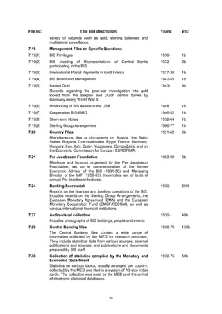 39
File no: Title and description: Years: Vol:
variety of subjects such as gold, sterling balances and
multilateral surveillance.
7.19 Management Files on Specific Questions
7.19(1) BIS Privileges 1930- 1b
7.19(2) BIS Meeting of Representatives of Central Banks
participating in the BIS
1932 2b
7.19(3) International Postal Payments in Gold Francs 1937-38 1b
7.19(4) BIS Board and Management 1942-55 1b
7.19(5) Looted Gold
Records regarding the post-war investigation into gold
looted from the Belgian and Dutch central banks by
Germany during World War II.
1943- 9b
7.19(6) Unblocking of BIS Assets in the USA 1948 1b
7.19(7) Cooperation BIS-IBRD 1946-52 1b
7.19(8) Short-term Notes 1952-64 1b
7.19(9) Sterling Group Arrangement 1966-77 1b
7.20 Country Files
Miscellaneous files or documents on Austria, the Baltic
States, Bulgaria, Czechoslovakia, Egypt, France, Germany,
Hungary, Iran, Italy, Spain, Yugoslavia, Congo/Zaire, and on
the Economic Commission for Europe / EUROFIMA.
1931-62 6b
7.21 Per Jacobsson Foundation
Meetings and lectures organised by the Per Jacobsson
Foundation, set up in commemoration of the former
Economic Adviser of the BIS (1931-56) and Managing
Director of the IMF (1956-63). Incomplete set of texts of
annual Per Jacobsson lectures.
1963-99 6b
7.24 Banking Secretariat
Reports on the finances and banking operations of the BIS.
Includes records on the Sterling Group Arrangements, the
European Monetary Agreement (EMA) and the European
Monetary Cooperation Fund (EMCF/FECOM), as well as
various international financial institutions.
1930- 295f
7.27 Audio-visual collection
Includes photographs of BIS buildings, people and events
1930- 40b
7.29 Central Banking files
The Central Banking files contain a wide range of
information collected by the MED for research purposes.
They include statistical data from various sources, external
publications and sources, and publications and documents
prepared by BIS staff.
1930-70 139b
7.30 Collection of statistics compiled by the Monetary and
Economic Department
Statistics on various topics, usually arranged per country,
collected by the MED and filed in a system of A3-size index
cards. The collection was used by the MED until the arrival
of electronic statistical databases.
1930-75 50b
 