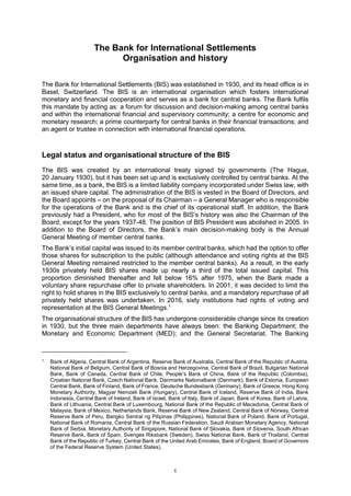 1
The Bank for International Settlements
Organisation and history
The Bank for International Settlements (BIS) was established in 1930, and its head office is in
Basel, Switzerland. The BIS is an international organisation which fosters international
monetary and financial cooperation and serves as a bank for central banks. The Bank fulfils
this mandate by acting as: a forum for discussion and decision-making among central banks
and within the international financial and supervisory community; a centre for economic and
monetary research; a prime counterparty for central banks in their financial transactions; and
an agent or trustee in connection with international financial operations.
Legal status and organisational structure of the BIS
The BIS was created by an international treaty signed by governments (The Hague,
20 January 1930), but it has been set up and is exclusively controlled by central banks. At the
same time, as a bank, the BIS is a limited liability company incorporated under Swiss law, with
an issued share capital. The administration of the BIS is vested in the Board of Directors, and
the Board appoints – on the proposal of its Chairman – a General Manager who is responsible
for the operations of the Bank and is the chief of its operational staff. In addition, the Bank
previously had a President, who for most of the BIS’s history was also the Chairman of the
Board, except for the years 1937-48. The position of BIS President was abolished in 2005. In
addition to the Board of Directors, the Bank’s main decision-making body is the Annual
General Meeting of member central banks.
The Bank’s initial capital was issued to its member central banks, which had the option to offer
those shares for subscription to the public (although attendance and voting rights at the BIS
General Meeting remained restricted to the member central banks). As a result, in the early
1930s privately held BIS shares made up nearly a third of the total issued capital. This
proportion diminished thereafter and fell below 16% after 1975, when the Bank made a
voluntary share repurchase offer to private shareholders. In 2001, it was decided to limit the
right to hold shares in the BIS exclusively to central banks, and a mandatory repurchase of all
privately held shares was undertaken. In 2016, sixty institutions had rights of voting and
representation at the BIS General Meetings.1
The organisational structure of the BIS has undergone considerable change since its creation
in 1930, but the three main departments have always been: the Banking Department; the
Monetary and Economic Department (MED); and the General Secretariat. The Banking
1
Bank of Algeria, Central Bank of Argentina, Reserve Bank of Australia, Central Bank of the Republic of Austria,
National Bank of Belgium, Central Bank of Bosnia and Herzegovina, Central Bank of Brazil, Bulgarian National
Bank, Bank of Canada, Central Bank of Chile, People’s Bank of China, Bank of the Republic (Colombia),
Croatian National Bank, Czech National Bank, Danmarks Nationalbank (Denmark), Bank of Estonia, European
Central Bank, Bank of Finland, Bank of France, Deutsche Bundesbank (Germany), Bank of Greece, Hong Kong
Monetary Authority, Magyar Nemzeti Bank (Hungary), Central Bank of Iceland, Reserve Bank of India, Bank
Indonesia, Central Bank of Ireland, Bank of Israel, Bank of Italy, Bank of Japan, Bank of Korea, Bank of Latvia,
Bank of Lithuania, Central Bank of Luxembourg, National Bank of the Republic of Macedonia, Central Bank of
Malaysia, Bank of Mexico, Netherlands Bank, Reserve Bank of New Zealand, Central Bank of Norway, Central
Reserve Bank of Peru, Bangko Sentral ng Pilipinas (Philippines), National Bank of Poland, Bank of Portugal,
National Bank of Romania, Central Bank of the Russian Federation, Saudi Arabian Monetary Agency, National
Bank of Serbia, Monetary Authority of Singapore, National Bank of Slovakia, Bank of Slovenia, South African
Reserve Bank, Bank of Spain, Sveriges Riksbank (Sweden), Swiss National Bank, Bank of Thailand, Central
Bank of the Republic of Turkey, Central Bank of the United Arab Emirates, Bank of England, Board of Governors
of the Federal Reserve System (United States).
 