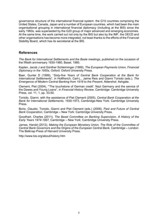 5
governance structure of the international financial system: the G10 countries comprising the
United States, Canada, Japan and a number of European countries, which had been the main
organisational grouping in international financial diplomacy (including at the BIS) since the
early 1960s, was superseded by the G20 group of major advanced and emerging economies.
At the same time, the work carried out not only by the BIS but also by the IMF, the OECD and
other organisations has become more integrated, not least thanks to the efforts of the Financial
Stability Board, which has its secretariat at the BIS.
References
The Bank for International Settlements and the Basle meetings, published on the occasion of
the fiftieth anniversary 1930-1980, Basel, 1980.
Kaplan, Jacob J and Günther Schleiminger (1989), The European Payments Union, Financial
Diplomacy in the 1950s, Oxford: Oxford University Press.
Baer, Gunter D (1999), “Sixty-five Years of Central Bank Cooperation at the Bank for
International Settlements”, in Holtfrerich, Carl-L., Jaime Reis and Gianni Toniolo (eds.), The
Emergence of Modern Central Banking from 1918 to the Present, Aldershot: Ashgate.
Clement, Piet (2004), “’The touchstone of German credit’: Nazi Germany and the service of
the Dawes and Young Loans”, in Financial History Review, Cambridge: Cambridge University
Press, vol. 11, 1, pp. 33-50.
Toniolo, Gianni, with the assistance of Piet Clement (2005), Central Bank Cooperation at the
Bank for International Settlements, 1930-1973, Cambridge-New York: Cambridge University
Press.
Borio, Claudio; Toniolo, Gianni and Piet Clement (eds.) (2008), Past and Future of Central
Bank Cooperation, Cambridge – New York: Cambridge University Press.
Goodhart, Charles (2011), The Basel Committee on Banking Supervision, A History of the
Early Years 1974-1997, Cambridge – New York: Cambridge University Press.
James, Harold (2012), Making the European Monetary Union, The Role of the Committee of
Central Bank Governors and the Origins of the European Central Bank, Cambridge – London:
The Belknap Press of Harvard University Press.
http://www.bis.org/about/history.htm
 
