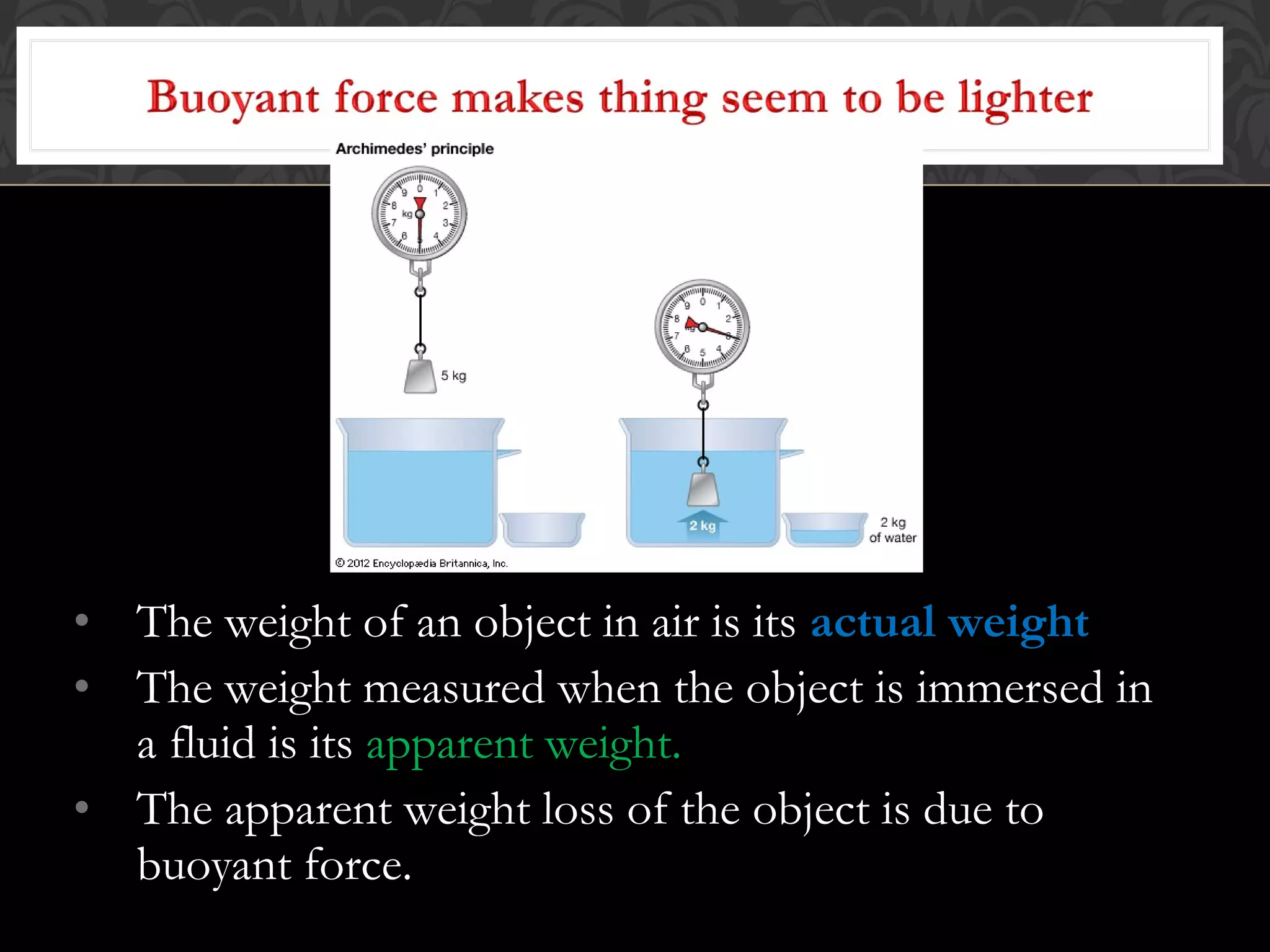 • The weight of an object in air is its actual weight
• The weight measured when the object is immersed in
a fluid is its apparent weight.
• The apparent weight loss of the object is due to
buoyant force.
 