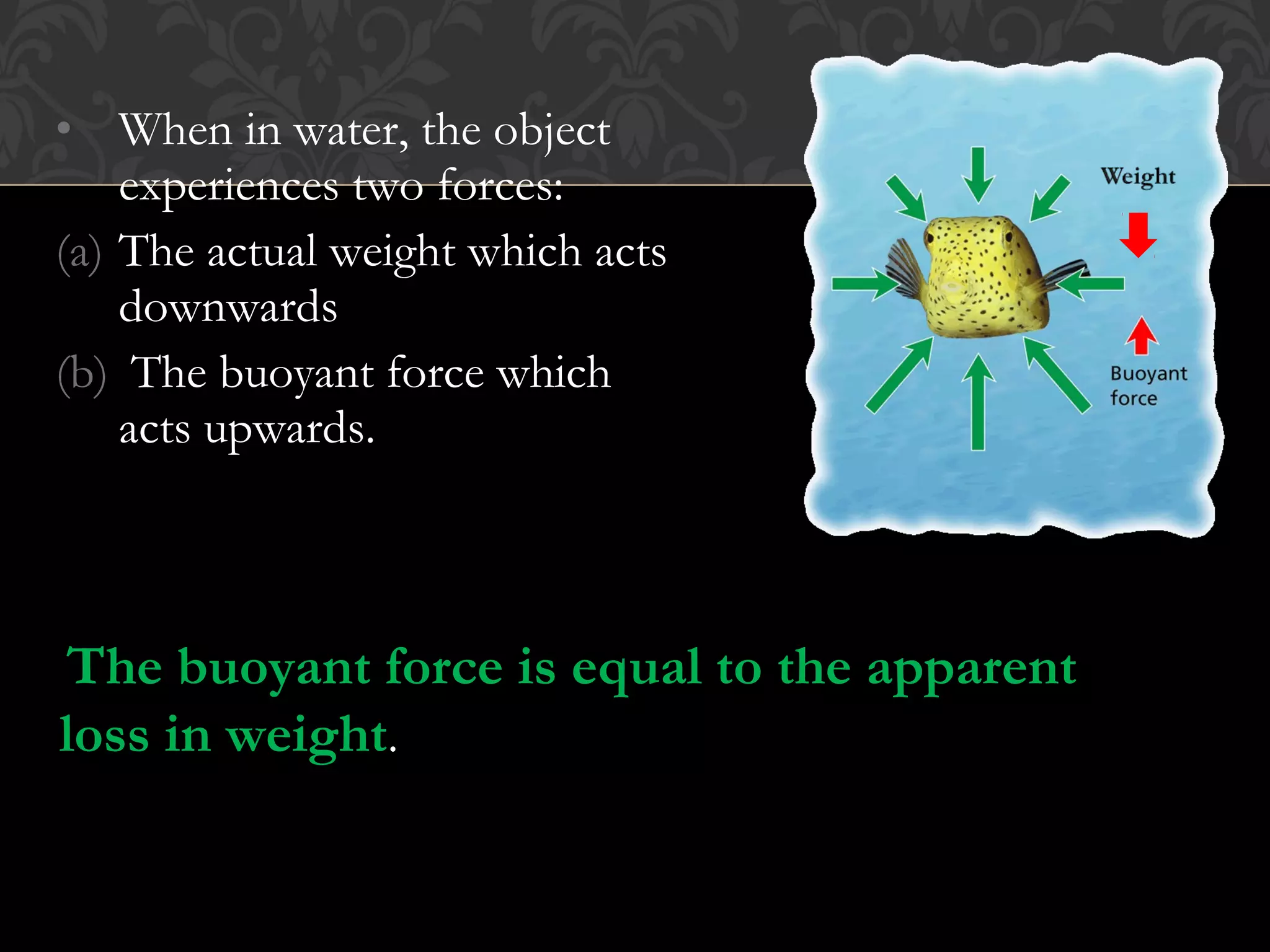 • When in water, the object
experiences two forces:
(a) The actual weight which acts
downwards
(b) The buoyant force which
acts upwards.
The buoyant force is equal to the apparent
loss in weight.
 