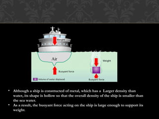 • Although a ship is constructed of metal, which has a Larger density than
water, its shape is hollow so that the overall density of the ship is smaller than
the sea water.
• As a result, the buoyant force acting on the ship is large enough to support its
weight.