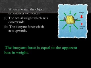 • When in water, the object
experiences two forces:
(a) The actual weight which acts
downwards
(b) The buoyant force which
acts upwards.
The buoyant force is equal to the apparent
loss in weight.
