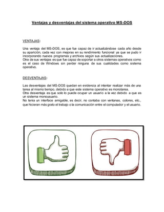 Ventajas y desventajas del sistema operativo MS-DOS
VENTAJAS:
Una ventaja del MS-DOS, es que fue capaz de ir actualizándose cada año desde
su aparición, cada vez con mejoras en su rendimiento funcional ya que se pudo ir
incorporando nuevos programas y archivos según sus actualizaciones.
Otra de sus ventajas es que fue capaz de soportar a otros sistemas operativos como
es el caso de Windows sin perder ninguna de sus cualidades como sistema
operativo.
DESVENTAJAS:
Las desventajas del MS-DOS quedan en evidencia al intentar realizar más de una
tarea al mismo tiempo, debido a que este sistema operativo es monotarea.
Otra desventaja es que solo lo puede ocupar un usuario a la vez debido a que es
un sistema monousuario.
No tenia un interface amigable, es decir, no contaba con ventanas, colores, etc.,
que hicieran más grato el trabajo o la comunicación entre el computador y el usuario.
 