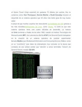 al Space Travel (Viaje espacial) sin gastarse 75 dólares por partida. Hoy te
contamos cómo Ken Thompson, Dennis Ritchie y Rudd Canaday iniciaron el
desarrollo de un sistema operativo que 40 años más tarde goza de muy buena
salud.
A pesar de que muchos usuarios han descubierto las bondades de Unix gracias a
las más recientesdistribuciones de Linux, como Ubuntu, lo cierto es que este
sistema operativo tiene casi cuatro décadas de desarrollo. La historia
de Unix comienza a finales de los años 1960, cuando el Instituto Tecnológico de
Massachusetts (MIT), los Laboratorios Bell de AT&T y la General Electric trabajaban
en la creación de un sistema operativo de carácter experimental
llamado Multics (por MultiplexedInformation and ComputingService). Multics corría
en un “mainframe” (una clase de ordenadores muy comunes en la época que
constaba de una unidad central que “atendía” a varias terminales “bobas”) de
General Electric modelo GE-645.
 