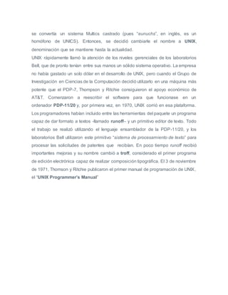 se convertía un sistema Multics castrado (pues “eunuchs”, en inglés, es un
homófono de UNICS). Entonces, se decidió cambiarle el nombre a UNIX,
denominación que se mantiene hasta la actualidad.
UNIX rápidamente llamó la atención de los niveles gerenciales de los laboratorios
Bell, que de pronto tenían entre sus manos un sólido sistema operativo. La empresa
no había gastado un solo dólar en el desarrollo de UNIX, pero cuando el Grupo de
Investigación en Ciencias de la Computación decidió utilizarlo en una máquina más
potente que el PDP-7, Thompson y Ritchie consiguieron el apoyo económico de
AT&T. Comenzaron a reescribir el software para que funcionase en un
ordenador PDP-11/20 y, por primera vez, en 1970, UNIX corrió en esa plataforma.
Los programadores habían incluido entre las herramientas del paquete un programa
capaz de dar formato a textos -llamado runoff– y un primitivo editor de texto. Todo
el trabajo se realizó utilizando el lenguaje ensamblador de la PDP-11/20, y los
laboratorios Bell utilizaron este primitivo “sistema de procesamiento de texto” para
procesar las solicitudes de patentes que recibían. En poco tiempo runoff recibió
importantes mejoras y su nombre cambió a troff, considerado el primer programa
de edición electrónica capaz de realizar composición tipográfica. El 3 de noviembre
de 1971, Thomson y Ritchie publicaron el primer manual de programación de UNIX,
el “UNIX Programmer’s Manual”
 