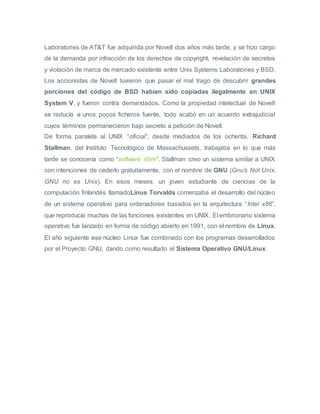 Laboratories de AT&T fue adquirida por Novell dos años más tarde, y se hizo cargo
de la demanda por infracción de los derechos de copyright, revelación de secretos
y violación de marca de mercado existente entre Unix Systems Laboratories y BSD.
Los accionistas de Novell tuvieron que pasar el mal trago de descubrir grandes
porciones del código de BSD habían sido copiadas ilegalmente en UNIX
System V, y fueron contra demandados. Como la propiedad intelectual de Novell
se reducía a unos pocos ficheros fuente, todo acabó en un acuerdo extrajudicial
cuyos términos permanecieron bajo secreto a petición de Novell.
De forma paralela al UNIX “oficial”, desde mediados de los ochenta, Richard
Stallman, del Instituto Tecnológico de Massachussets, trabajaba en lo que más
tarde se conocería como “software libre”. Stallman creo un sistema similar a UNIX
con intenciones de cederlo gratuitamente, con el nombre de GNU (Gnu’s Not Unix.
GNU no es Unix). En esos meses, un joven estudiante de ciencias de la
computación finlandés llamadoLinus Torvalds comenzaba el desarrollo del núcleo
de un sistema operativo para ordenadores basados en la arquitectura “Intel x86”,
que reproducía muchas de las funciones existentes en UNIX. El embrionario sistema
operativo fue lanzado en forma de código abierto en 1991, con el nombre de Linux.
El año siguiente ese núcleo Linux fue combinado con los programas desarrollados
por el Proyecto GNU, dando como resultado el Sistema Operativo GNU/Linux.
 