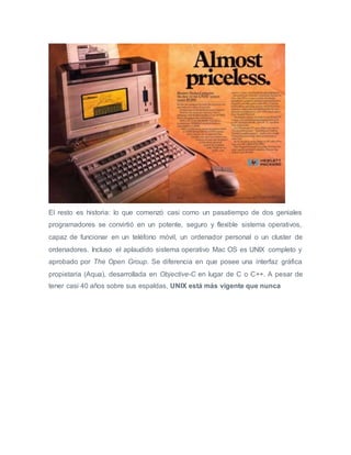 El resto es historia: lo que comenzó casi como un pasatiempo de dos geniales
programadores se convirtió en un potente, seguro y flexible sistema operativos,
capaz de funcionar en un teléfono móvil, un ordenador personal o un cluster de
ordenadores. Incluso el aplaudido sistema operativo Mac OS es UNIX completo y
aprobado por The Open Group. Se diferencia en que posee una interfaz gráfica
propietaria (Aqua), desarrollada en Objective-C en lugar de C o C++. A pesar de
tener casi 40 años sobre sus espaldas, UNIX está más vigente que nunca
 