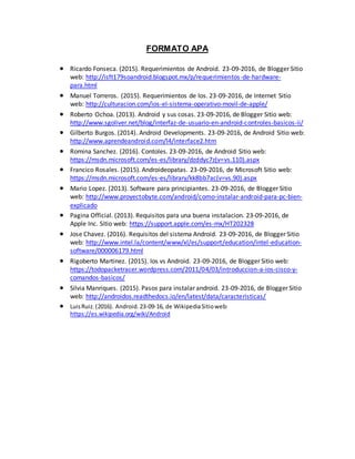 FORMATO APA
 Ricardo Fonseca. (2015). Requerimientos de Android. 23-09-2016, de Blogger Sitio
web: http://isft179soandroid.blogspot.mx/p/requerimientos-de-hardware-
para.html
 Manuel Torreros. (2015). Requerimientos de Ios. 23-09-2016, de Internet Sitio
web: http://culturacion.com/ios-el-sistema-operativo-movil-de-apple/
 Roberto Ochoa. (2013). Android y sus cosas. 23-09-2016, de Blogger Sitio web:
http://www.sgoliver.net/blog/interfaz-de-usuario-en-android-controles-basicos-ii/
 Gilberto Burgos. (2014). Android Developments. 23-09-2016, de Android Sitio web:
http://www.aprendeandroid.com/l4/interface2.htm
 Romina Sanchez. (2016). Contoles. 23-09-2016, de Android Sitio web:
https://msdn.microsoft.com/es-es/library/dzddyc7z(v=vs.110).aspx
 Francico Rosales. (2015). Androideopatas. 23-09-2016, de Microsoft Sitio web:
https://msdn.microsoft.com/es-es/library/kk8bb7ac(v=vs.90).aspx
 Mario Lopez. (2013). Software para principiantes. 23-09-2016, de Blogger Sitio
web: http://www.proyectobyte.com/android/como-instalar-android-para-pc-bien-
explicado
 Pagina Official. (2013). Requisitos para una buena instalacion. 23-09-2016, de
Apple Inc. Sitio web: https://support.apple.com/es-mx/HT202328
 Jose Chavez. (2016). Requisitos del sistema Android. 23-09-2016, de Blogger Sitio
web: http://www.intel.la/content/www/xl/es/support/education/intel-education-
software/000006179.html
 Rigoberto Martinez. (2015). Ios vs Android. 23-09-2016, de Blogger Sitio web:
https://todopacketracer.wordpress.com/2011/04/03/introduccion-a-ios-cisco-y-
comandos-basicos/
 Silvia Manriques. (2015). Pasos para instalar android. 23-09-2016, de Blogger Sitio
web: http://androidos.readthedocs.io/en/latest/data/caracteristicas/
 LuisRuiz.(2016). Android.23-09-16, de WikipediaSitioweb:
https://es.wikipedia.org/wiki/Android
 