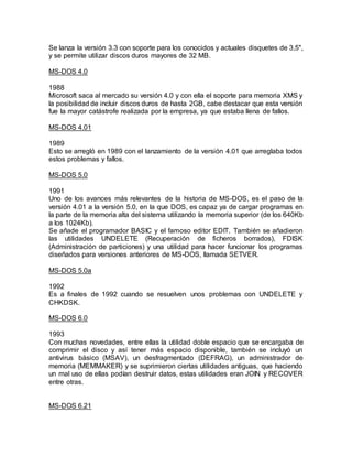 Se lanza la versión 3.3 con soporte para los conocidos y actuales disquetes de 3,5",
y se permite utilizar discos duros mayores de 32 MB.
MS-DOS 4.0
1988
Microsoft saca al mercado su versión 4.0 y con ella el soporte para memoria XMS y
la posibilidad de incluir discos duros de hasta 2GB, cabe destacar que esta versión
fue la mayor catástrofe realizada por la empresa, ya que estaba llena de fallos.
MS-DOS 4.01
1989
Esto se arregló en 1989 con el lanzamiento de la versión 4.01 que arreglaba todos
estos problemas y fallos.
MS-DOS 5.0
1991
Uno de los avances más relevantes de la historia de MS-DOS, es el paso de la
versión 4.01 a la versión 5.0, en la que DOS, es capaz ya de cargar programas en
la parte de la memoria alta del sistema utilizando la memoria superior (de los 640Kb
a los 1024Kb).
Se añade el programador BASIC y el famoso editor EDIT. También se añadieron
las utilidades UNDELETE (Recuperación de ficheros borrados), FDISK
(Administración de particiones) y una utilidad para hacer funcionar los programas
diseñados para versiones anteriores de MS-DOS, llamada SETVER.
MS-DOS 5.0a
1992
Es a finales de 1992 cuando se resuelven unos problemas con UNDELETE y
CHKDSK.
MS-DOS 6.0
1993
Con muchas novedades, entre ellas la utilidad doble espacio que se encargaba de
comprimir el disco y así tener más espacio disponible, también se incluyó un
antivirus básico (MSAV), un desfragmentado (DEFRAG), un administrador de
memoria (MEMMAKER) y se suprimieron ciertas utilidades antiguas, que haciendo
un mal uso de ellas podían destruir datos, estas utilidades eran JOIN y RECOVER
entre otras.
MS-DOS 6.21
 